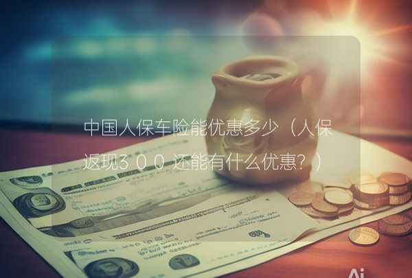 人保返现300元还有啥优惠？车险优惠及其他福利大揭秘
