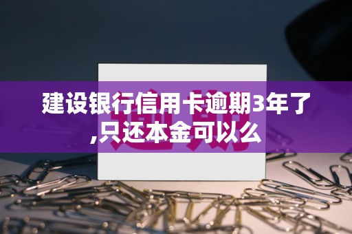 建设银行信用卡逾期3年怎么办？只还本金可行吗？后果与解决方案全解析